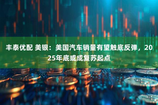 丰泰优配 美银：美国汽车销量有望触底反弹，2025年底或成复苏起点