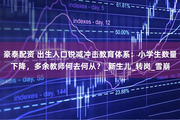 豪泰配资 出生人口锐减冲击教育体系：小学生数量下降，多余教师何去何从？_新生儿_转岗_雪崩