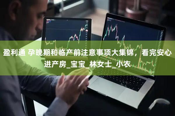 盈利通 孕晚期和临产前注意事项大集锦，看完安心进产房_宝宝_林女士_小衣