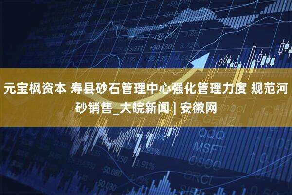 元宝枫资本 寿县砂石管理中心强化管理力度 规范河砂销售_大皖新闻 | 安徽网
