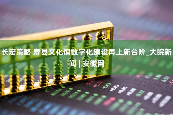 长宏策略 寿县文化馆数字化建设再上新台阶_大皖新闻 | 安徽网