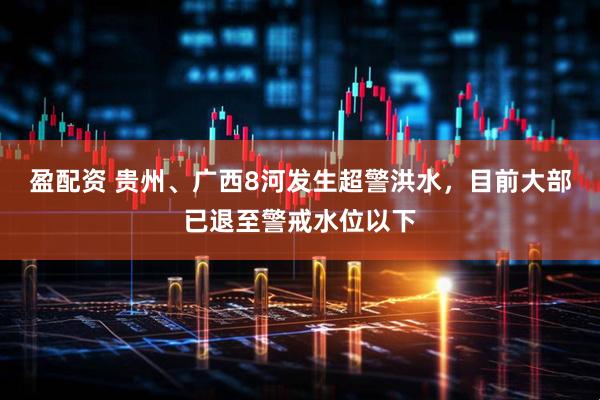 盈配资 贵州、广西8河发生超警洪水，目前大部已退至警戒水位以下
