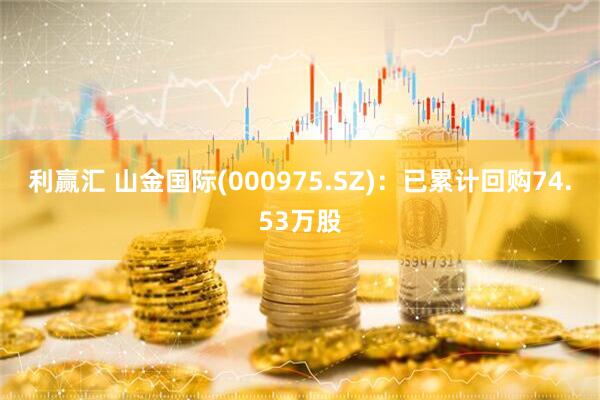 利赢汇 山金国际(000975.SZ)：已累计回购74.53万股