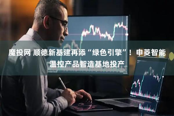 魔投网 顺德新基建再添“绿色引擎”！申菱智能温控产品智造基地投产