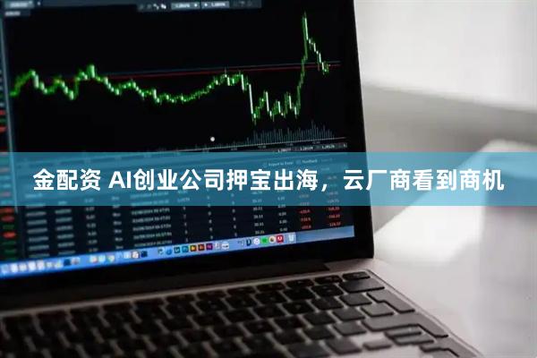 金配资 AI创业公司押宝出海，云厂商看到商机