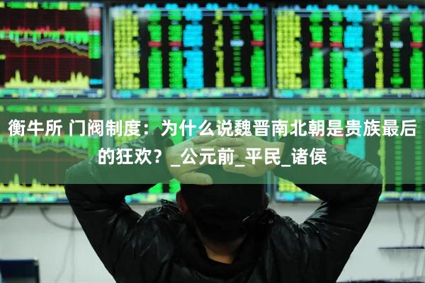 衡牛所 门阀制度：为什么说魏晋南北朝是贵族最后的狂欢？_公元前_平民_诸侯