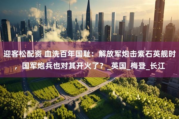迎客松配资 血洗百年国耻：解放军炮击紫石英舰时，国军炮兵也对其开火了？_英国_梅登_长江