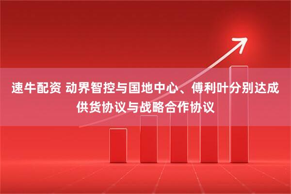 速牛配资 动界智控与国地中心、傅利叶分别达成供货协议与战略合作协议