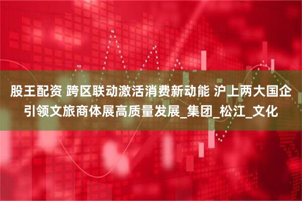 股王配资 跨区联动激活消费新动能 沪上两大国企引领文旅商体展高质量发展_集团_松江_文化