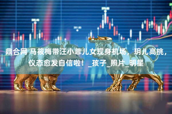 鼎合网 马筱梅带汪小菲儿女现身机场，玥儿高挑，仪态愈发自信啦！_孩子_照片_明星