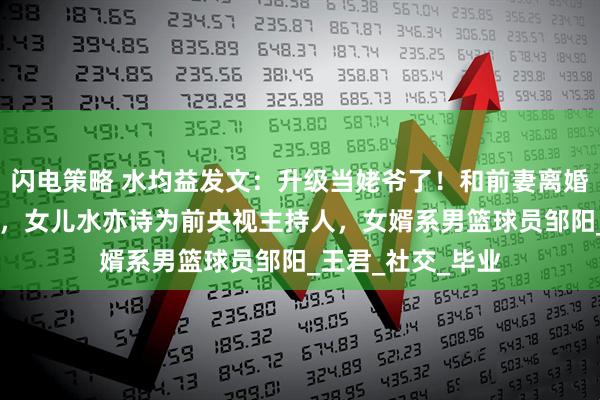 闪电策略 水均益发文：升级当姥爷了！和前妻离婚18年后罕见同框，女儿水亦诗为前央视主持人，女婿系男篮球员邹阳_王君_社交_毕业