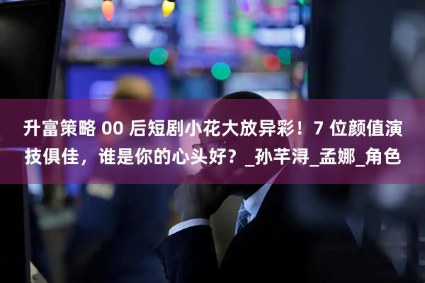 升富策略 00 后短剧小花大放异彩！7 位颜值演技俱佳，谁是你的心头好？_孙芊浔_孟娜_角色