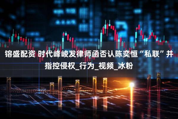 镕盛配资 时代峰峻发律师函否认陈奕恒“私联”并指控侵权_行为_视频_冰粉