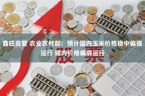 鑫旺资管 农业农村部：预计国内玉米价格稳中偏强运行 猪肉价格偏弱运行