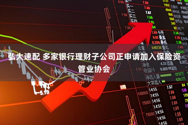 弘大速配 多家银行理财子公司正申请加入保险资管业协会