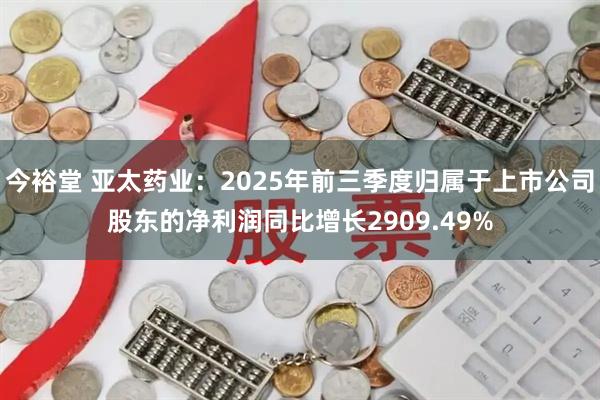 今裕堂 亚太药业：2025年前三季度归属于上市公司股东的净利润同比增长2909.49%