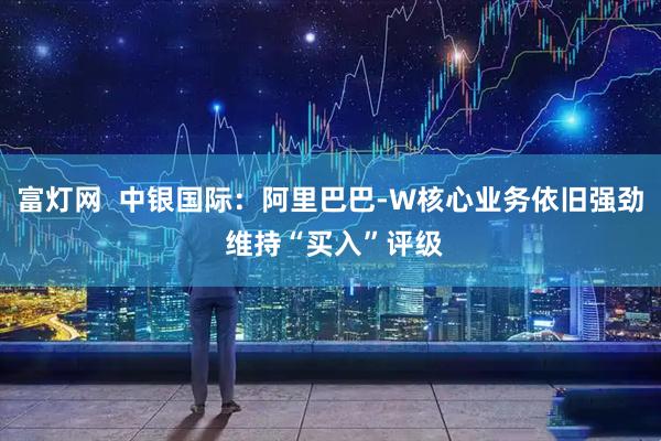 富灯网  中银国际：阿里巴巴-W核心业务依旧强劲 维持“买入”评级