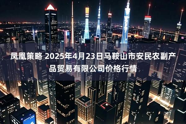 凤凰策略 2025年4月23日马鞍山市安民农副产品贸易有限公司价格行情