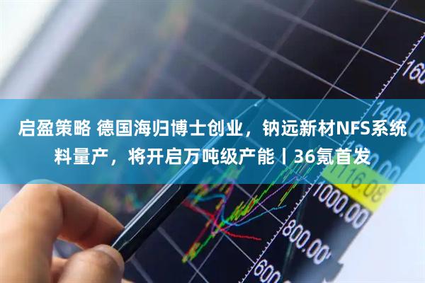 启盈策略 德国海归博士创业，钠远新材NFS系统料量产，将开启万吨级产能丨36氪首发
